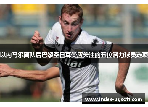 以内马尔离队后巴黎圣日耳曼应关注的五位潜力球员选项 以内马尔离队后巴黎圣日耳曼应关注的五位潜力球员选项
