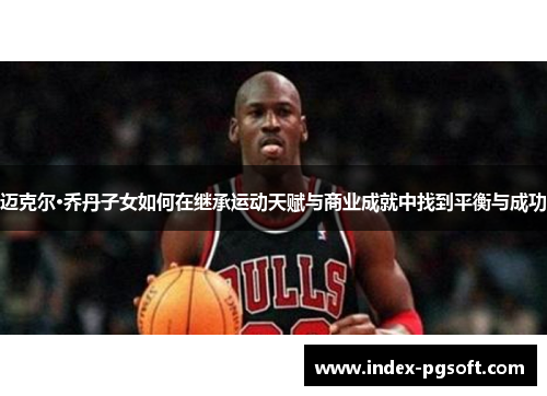 迈克尔·乔丹子女如何在继承运动天赋与商业成就中找到平衡与成功