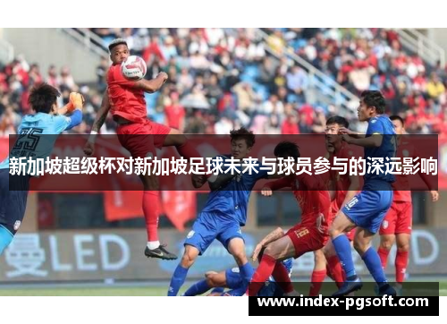 新加坡超级杯对新加坡足球未来与球员参与的深远影响 新加坡超级杯对新加坡足球未来与球员参与的深远影响