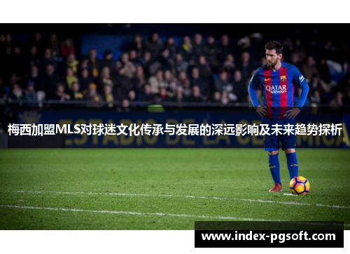 梅西加盟MLS对球迷文化传承与发展的深远影响及未来趋势探析 梅西加盟MLS对球迷文化传承与发展的深远影响及未来趋势探析